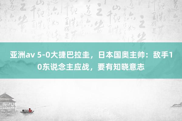 亚洲av 5-0大捷巴拉圭，日本国奥主帅：敌手10东说念主应战，要有知晓意志