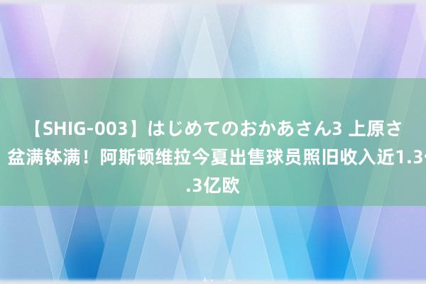 【SHIG-003】はじめてのおかあさん3 上原さゆり 盆满钵满！阿斯顿维拉今夏出售球员照旧收入近1.3亿欧