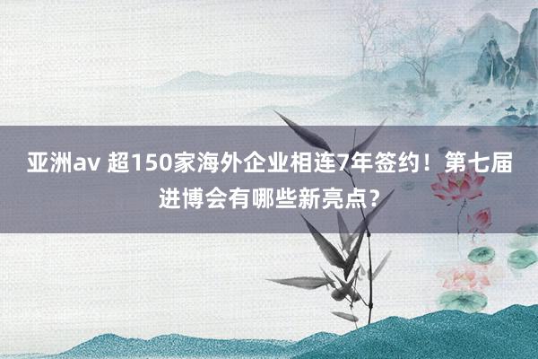 亚洲av 超150家海外企业相连7年签约！第七届进博会有哪些新亮点？