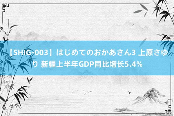 【SHIG-003】はじめてのおかあさん3 上原さゆり 新疆上半年GDP同比增长5.4%