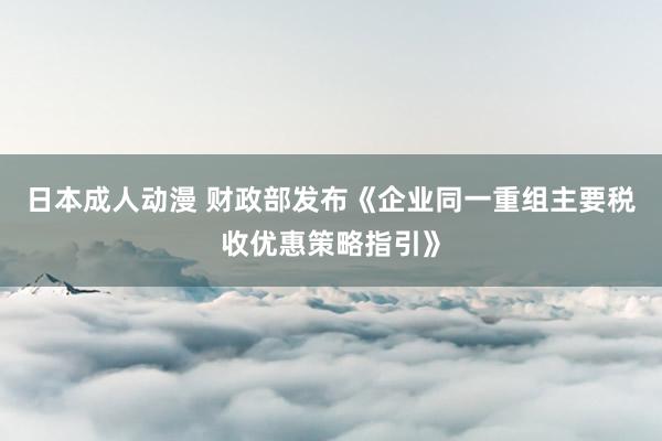 日本成人动漫 财政部发布《企业同一重组主要税收优惠策略指引》