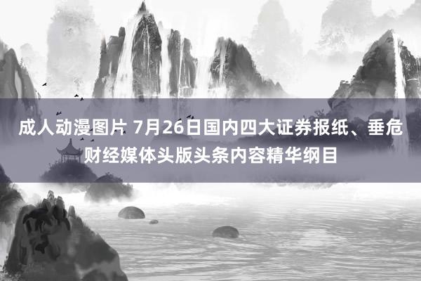 成人动漫图片 7月26日国内四大证券报纸、垂危财经媒体头版头条内容精华纲目