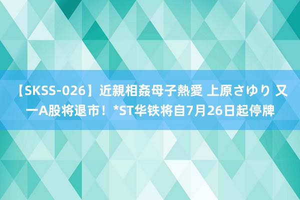 【SKSS-026】近親相姦母子熱愛 上原さゆり 又一A股将退市！*ST华铁将自7月26日起停牌