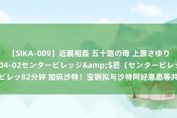 【SIKA-009】近親相姦 五十路の母 上原さゆり</a>2009-04-02センタービレッジ&$匠（センタービレッ82分钟 加码沙特！宝钢拟与沙特阿好意思等共同投建和运营沙特厚板样式