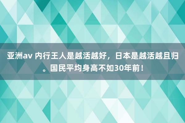 亚洲av 内行王人是越活越好，日本是越活越且归。国民平均身高不如30年前！