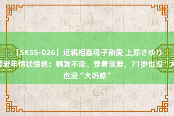 【SKSS-026】近親相姦母子熱愛 上原さゆり 被傅莹老年情状惊艳：鹤发不染、穿着淡雅，71岁也没“大妈感”