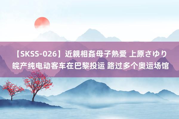 【SKSS-026】近親相姦母子熱愛 上原さゆり 皖产纯电动客车在巴黎投运 路过多个奥运场馆