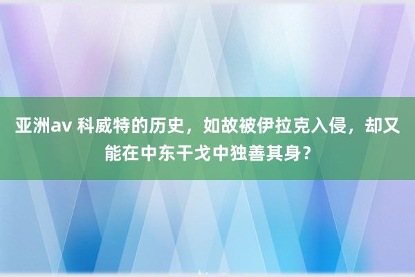 亚洲av 科威特的历史，如故被伊拉克入侵，却又能在中东干戈中独善其身？