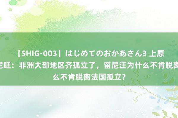 【SHIG-003】はじめてのおかあさん3 上原さゆり 留尼旺：非洲大部地区齐孤立了，留尼汪为什么不肯脱离法国孤立？