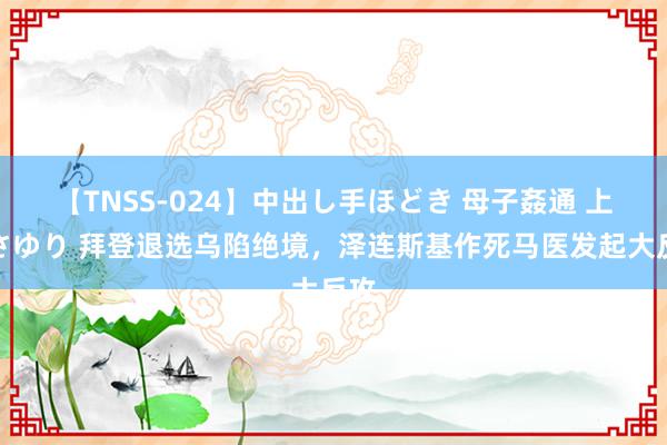 【TNSS-024】中出し手ほどき 母子姦通 上原さゆり 拜登退选乌陷绝境，泽连斯基作死马医发起大反攻