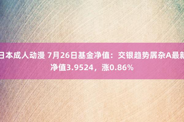 日本成人动漫 7月26日基金净值：交银趋势羼杂A最新净值3.9524，涨0.86%