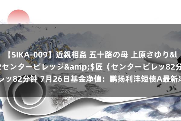 【SIKA-009】近親相姦 五十路の母 上原さゆり</a>2009-04-02センタービレッジ&$匠（センタービレッ82分钟 7月26日基金净值：鹏扬利沣短债A最新净值1.1636，涨0.02%