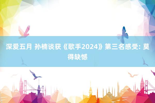 深爱五月 孙楠谈获《歌手2024》第三名感受: 莫得缺憾