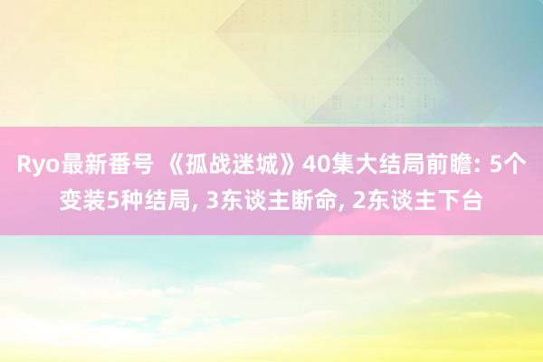 Ryo最新番号 《孤战迷城》40集大结局前瞻: 5个变装5种结局, 3东谈主断命, 2东谈主下台