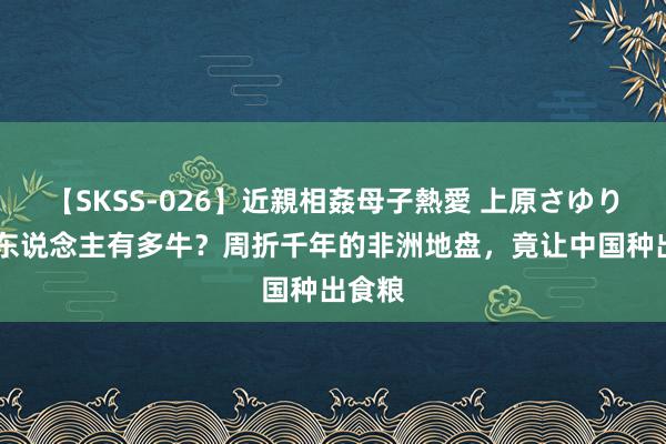 【SKSS-026】近親相姦母子熱愛 上原さゆり 中国东说念主有多牛？周折千年的非洲地盘，竟让中国种出食粮