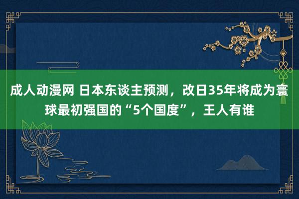 成人动漫网 日本东谈主预测，改日35年将成为寰球最初强国的“5个国度”，王人有谁