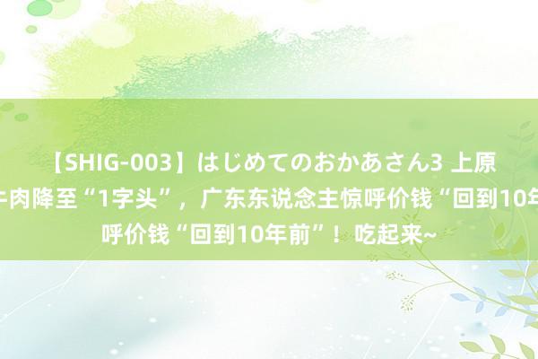 【SHIG-003】はじめてのおかあさん3 上原さゆり 狂喜！牛肉降至“1字头”，广东东说念主惊呼价钱“回到10年前”！吃起来~