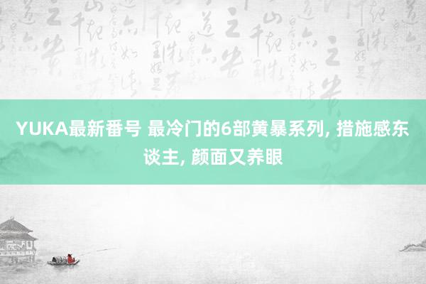 YUKA最新番号 最冷门的6部黄暴系列, 措施感东谈主, 颜面又养眼