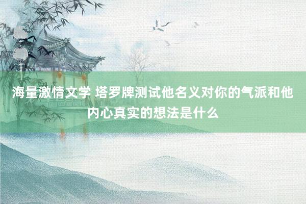 海量激情文学 塔罗牌测试他名义对你的气派和他内心真实的想法是什么