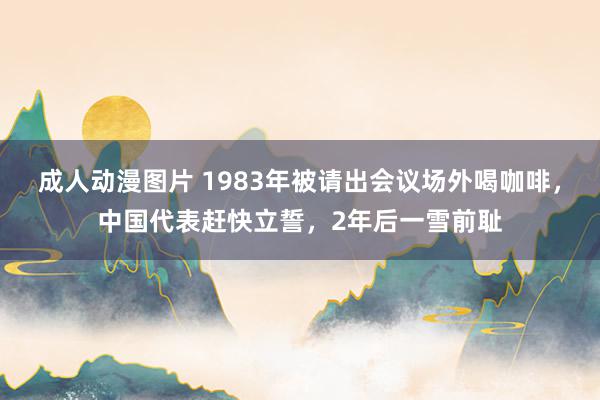 成人动漫图片 1983年被请出会议场外喝咖啡，中国代表赶快立誓，2年后一雪前耻