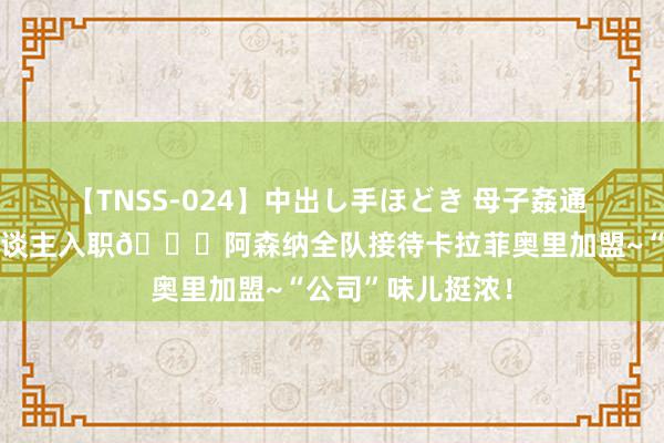 【TNSS-024】中出し手ほどき 母子姦通 上原さゆり 新东谈主入职😁阿森纳全队接待卡拉菲奥里加盟~“公司”味儿挺浓！