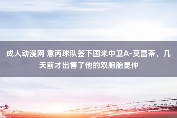 成人动漫网 意丙球队签下国米中卫A-莫雷蒂，几天前才出售了他的双胞胎昆仲