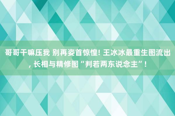 哥哥干嘛压我 别再姿首惊惶! 王冰冰最重生图流出, 长相与精修图“判若两东说念主”!