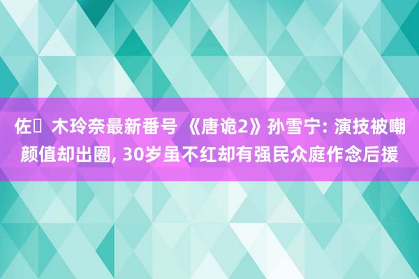 佐々木玲奈最新番号 《唐诡2》孙雪宁: 演技被嘲颜值却出圈, 30岁虽不红却有强民众庭作念后援