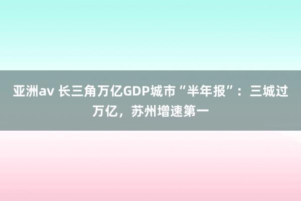 亚洲av 长三角万亿GDP城市“半年报”：三城过万亿，苏州增速第一