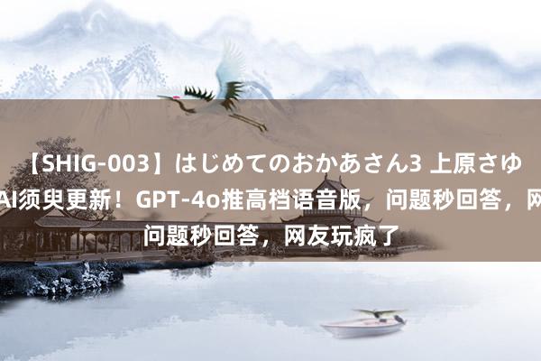 【SHIG-003】はじめてのおかあさん3 上原さゆり OpenAI须臾更新！GPT-4o推高档语音版，问题秒回答，网友玩疯了