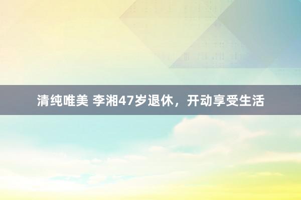 清纯唯美 李湘47岁退休，开动享受生活