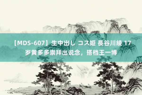 【MDS-607】生中出し コス姫 長谷川綾 17岁黄多多崇拜出说念，搭档王一博