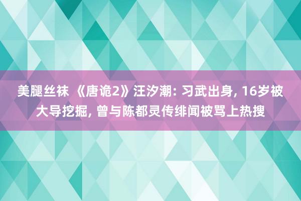 美腿丝袜 《唐诡2》汪汐潮: 习武出身, 16岁被大导挖掘, 曾与陈都灵传绯闻被骂上热搜