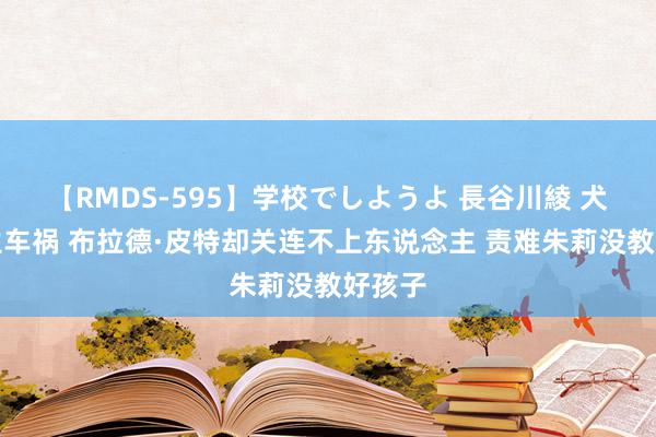 【RMDS-595】学校でしようよ 長谷川綾 犬子发生车祸 布拉德·皮特却关连不上东说念主 责难朱莉没教好孩子