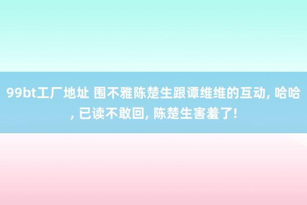 99bt工厂地址 围不雅陈楚生跟谭维维的互动, 哈哈, 已读不敢回, 陈楚生害羞了!