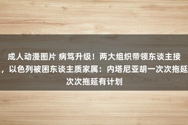 成人动漫图片 病笃升级！两大组织带领东谈主接连被杀，以色列被困东谈主质家属：内塔尼亚胡一次次拖延有计划