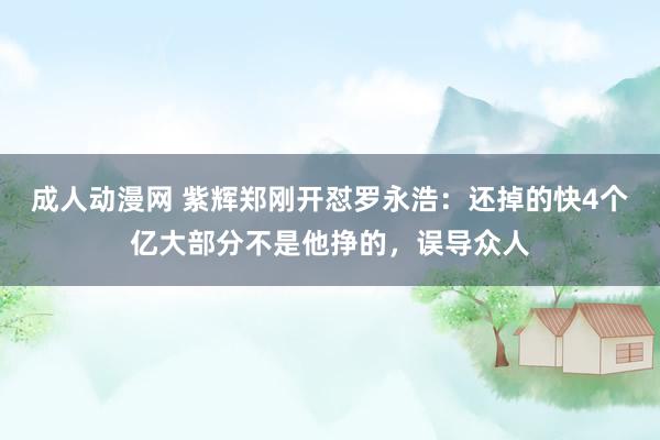 成人动漫网 紫辉郑刚开怼罗永浩：还掉的快4个亿大部分不是他挣的，误导众人