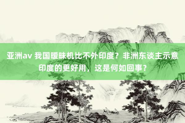 亚洲av 我国暧昧机比不外印度？非洲东谈主示意印度的更好用，这是何如回事？