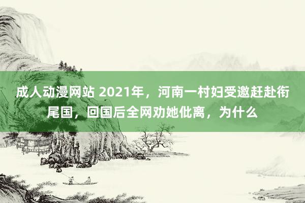 成人动漫网站 2021年，河南一村妇受邀赶赴衔尾国，回国后全网劝她仳离，为什么