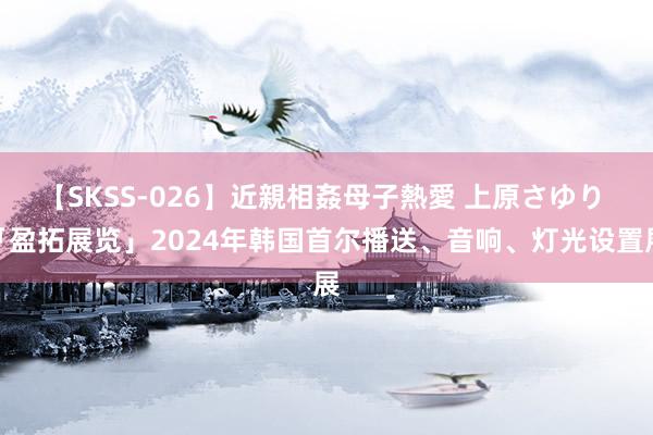 【SKSS-026】近親相姦母子熱愛 上原さゆり 「盈拓展览」2024年韩国首尔播送、音响、灯光设置展