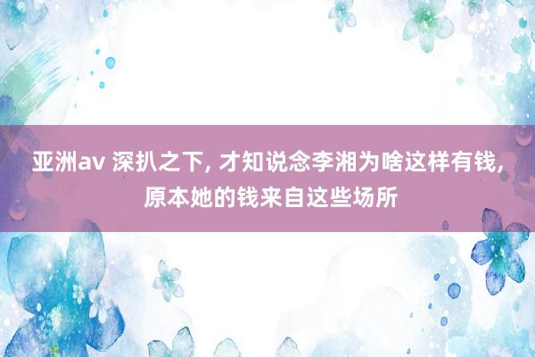 亚洲av 深扒之下, 才知说念李湘为啥这样有钱, 原本她的钱来自这些场所