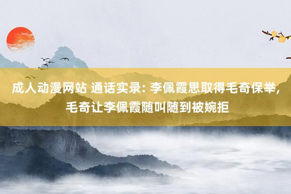 成人动漫网站 通话实录: 李佩霞思取得毛奇保举, 毛奇让李佩霞随叫随到被婉拒