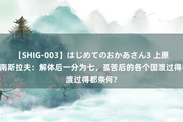 【SHIG-003】はじめてのおかあさん3 上原さゆり 南斯拉夫：解体后一分为七，孤苦后的各个国渡过得都奈何？