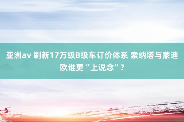 亚洲av 刷新17万级B级车订价体系 索纳塔与蒙迪欧谁更“上说念”?