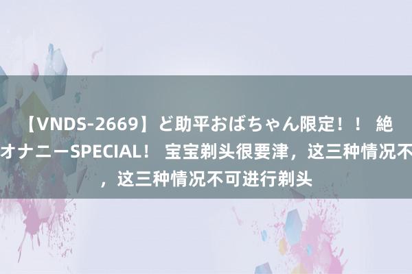 【VNDS-2669】ど助平おばちゃん限定！！ 絶頂ディルドオナニーSPECIAL！ 宝宝剃头很要津，这三种情况不可进行剃头