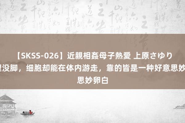 【SKSS-026】近親相姦母子熱愛 上原さゆり 没腿没脚，细胞却能在体内游走，靠的皆是一种好意思妙卵白