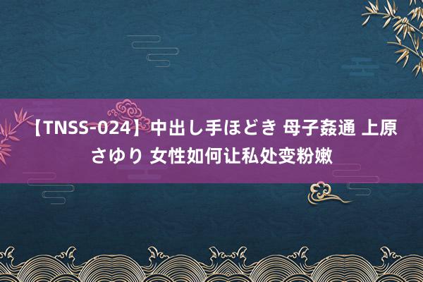 【TNSS-024】中出し手ほどき 母子姦通 上原さゆり 女性如何让私处变粉嫩