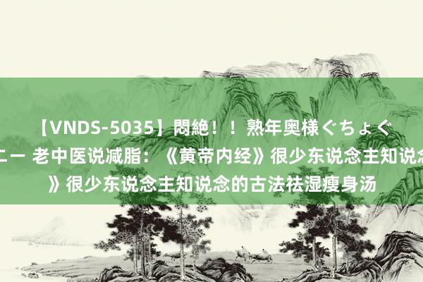 【VNDS-5035】悶絶！！熟年奥様ぐちょぐちょディルドオナニー 老中医说减脂：《黄帝内经》很少东说念主知说念的古法祛湿瘦身汤