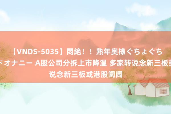 【VNDS-5035】悶絶！！熟年奥様ぐちょぐちょディルドオナニー A股公司分拆上市降温 多家转说念新三板或港股阛阓