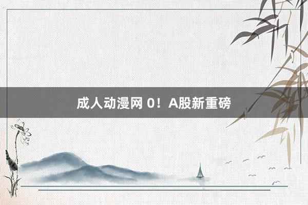 成人动漫网 0！A股新重磅